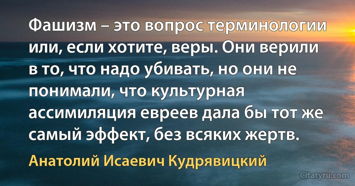 Фашизм – это вопрос терминологии или, если хотите, веры. Они верили в то, что надо убивать, но они не понимали, что культурная ассимиляция евреев дала бы тот же самый эффект, без всяких жертв. (Анатолий Исаевич Кудрявицкий)