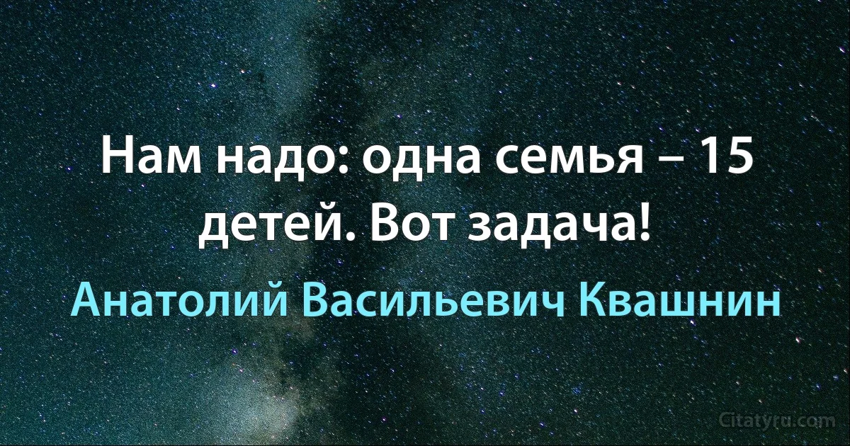 Нам надо: одна семья – 15 детей. Вот задача! (Анатолий Васильевич Квашнин)