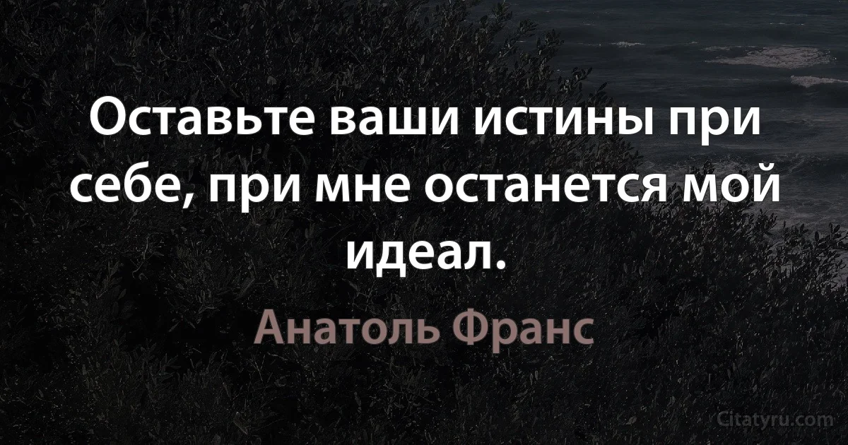 Оставьте ваши истины при себе, при мне останется мой идеал. (Анатоль Франс)