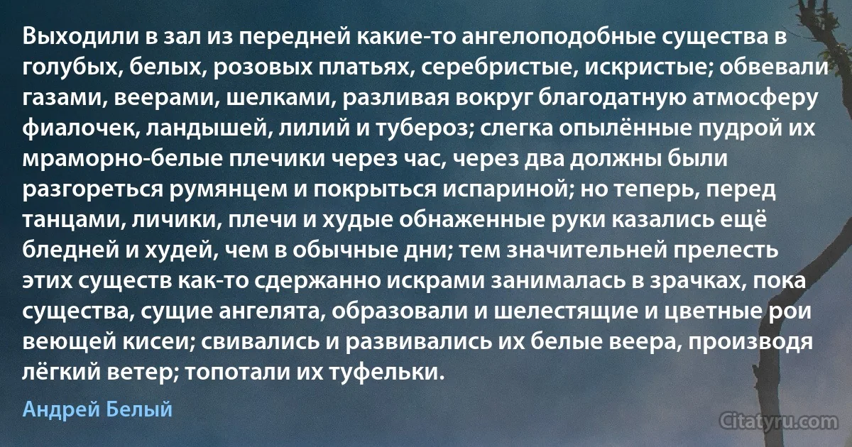 Выходили в зал из передней какие-то ангелоподобные существа в голубых, белых, розовых платьях, серебристые, искристые; обвевали газами, веерами, шелками, разливая вокруг благодатную атмосферу фиалочек, ландышей, лилий и тубероз; слегка опылённые пудрой их мраморно-белые плечики через час, через два должны были разгореться румянцем и покрыться испариной; но теперь, перед танцами, личики, плечи и худые обнаженные руки казались ещё бледней и худей, чем в обычные дни; тем значительней прелесть этих существ как-то сдержанно искрами занималась в зрачках, пока существа, сущие ангелята, образовали и шелестящие и цветные рои веющей кисеи; свивались и развивались их белые веера, производя лёгкий ветер; топотали их туфельки. (Андрей Белый)