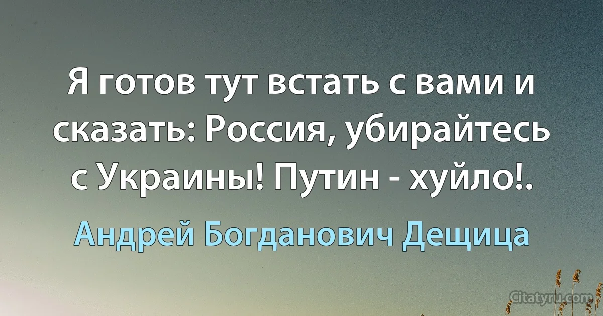 Я готов тут встать с вами и сказать: Россия, убирайтесь с Украины! Путин - хуйло!. (Андрей Богданович Дещица)