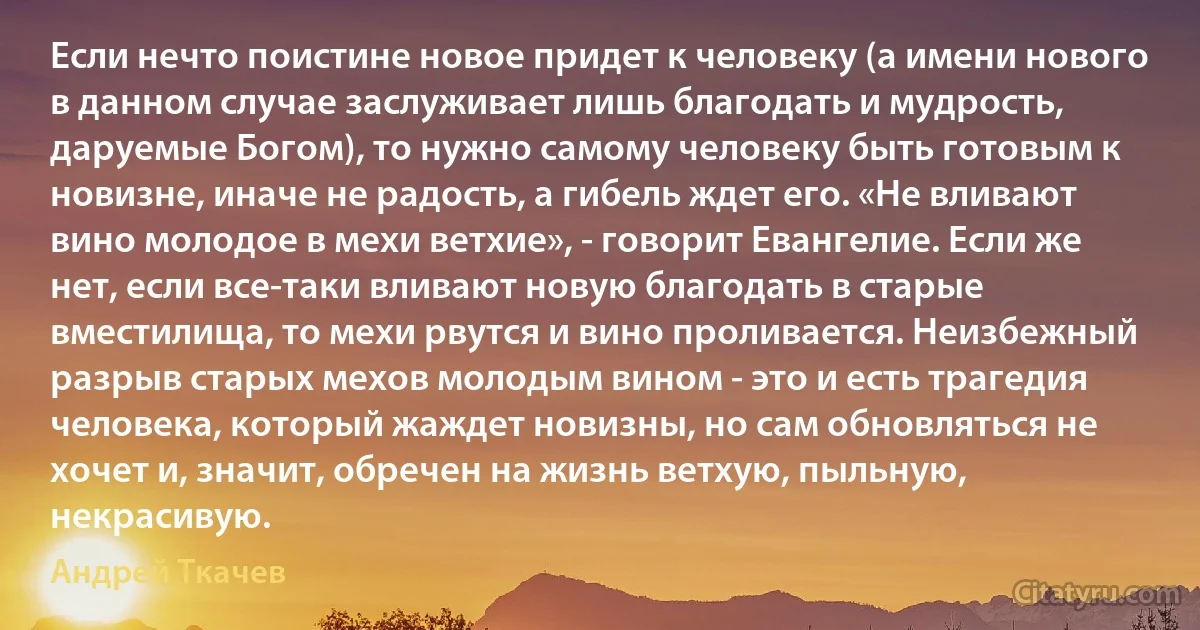 Если нечто поистине новое придет к человеку (а имени нового в данном случае заслуживает лишь благодать и мудрость, даруемые Богом), то нужно самому человеку быть готовым к новизне, иначе не радость, а гибель ждет его. «Не вливают вино молодое в мехи ветхие», - говорит Евангелие. Если же нет, если все-таки вливают новую благодать в старые вместилища, то мехи рвутся и вино проливается. Неизбежный разрыв старых мехов молодым вином - это и есть трагедия человека, который жаждет новизны, но сам обновляться не хочет и, значит, обречен на жизнь ветхую, пыльную, некрасивую. (Андрей Ткачев)