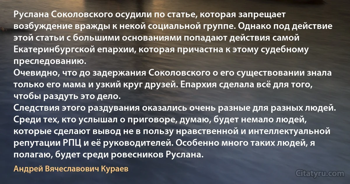 Руслана Соколовского осудили по статье, которая запрещает возбуждение вражды к некой социальной группе. Однако под действие этой статьи с большими основаниями попадают действия самой Екатеринбургской епархии, которая причастна к этому судебному преследованию.
Очевидно, что до задержания Соколовского о его существовании знала только его мама и узкий круг друзей. Епархия сделала всё для того, чтобы раздуть это дело.
Следствия этого раздувания оказались очень разные для разных людей. Среди тех, кто услышал о приговоре, думаю, будет немало людей, которые сделают вывод не в пользу нравственной и интеллектуальной репутации РПЦ и её руководителей. Особенно много таких людей, я полагаю, будет среди ровесников Руслана. (Андрей Вячеславович Кураев)