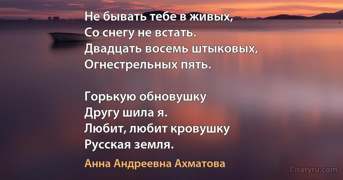 Не бывать тебе в живых,
Со снегу не встать.
Двадцать восемь штыковых,
Огнестрельных пять.

Горькую обновушку
Другу шила я.
Любит, любит кровушку
Русская земля. (Анна Андреевна Ахматова)