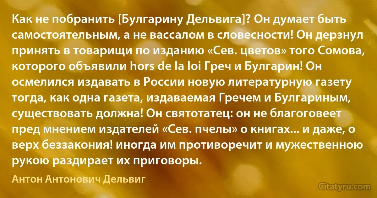 Как не побранить [Булгарину Дельвига]? Он думает быть самостоятельным, а не вассалом в словесности! Он дерзнул принять в товарищи по изданию «Сев. цветов» того Сомова, которого объявили hors de la loi Греч и Булгарин! Он осмелился издавать в России новую литературную газету тогда, как одна газета, издаваемая Гречем и Булгариным, существовать должна! Он святотатец: он не благоговеет пред мнением издателей «Сев. пчелы» о книгах... и даже, о верх беззакония! иногда им противоречит и мужественною рукою раздирает их приговоры. (Антон Антонович Дельвиг)