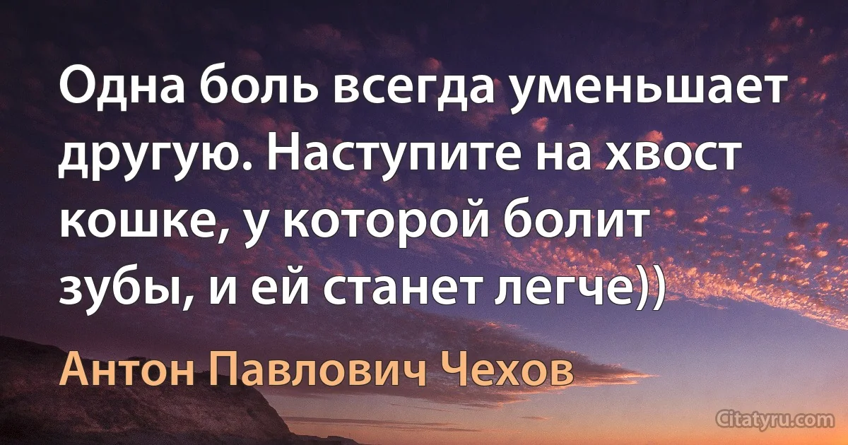 Одна боль всегда уменьшает другую. Наступите на хвост кошке, у которой болит зубы, и ей станет легче)) (Антон Павлович Чехов)