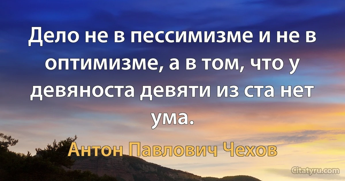 Дело не в пессимизме и не в оптимизме, а в том, что у девяноста девяти из ста нет ума. (Антон Павлович Чехов)