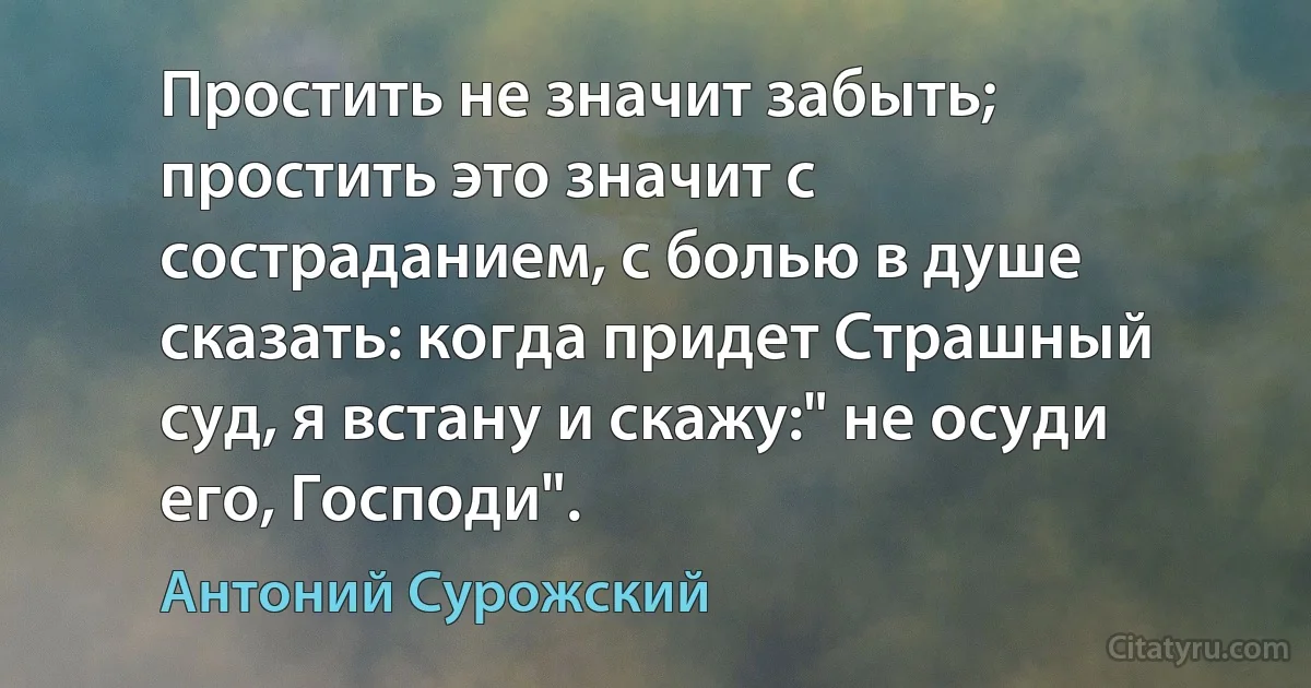 Простить не значит забыть; простить это значит с состраданием, с болью в душе сказать: когда придет Страшный суд, я встану и скажу:" не осуди его, Господи". (Антоний Сурожский)