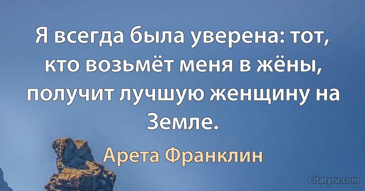 Я всегда была уверена: тот, кто возьмёт меня в жёны, получит лучшую женщину на Земле. (Арета Франклин)