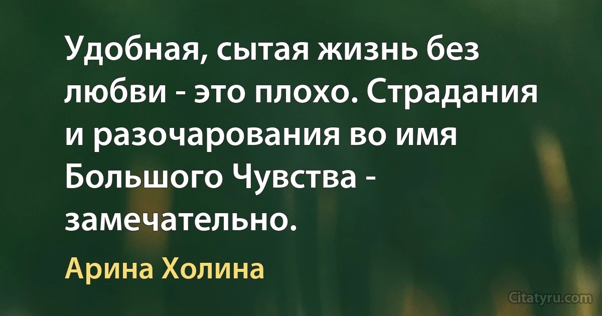 Удобная, сытая жизнь без любви - это плохо. Страдания и разочарования во имя Большого Чувства - замечательно. (Арина Холина)