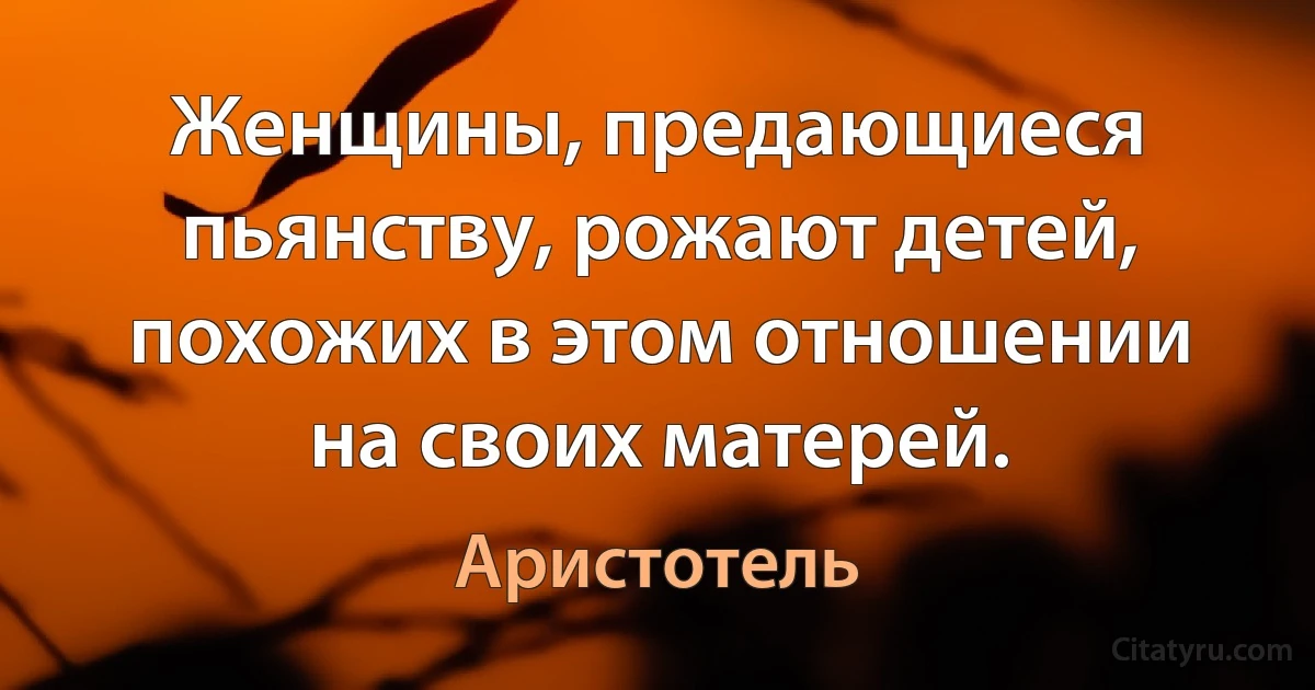 Женщины, предающиеся пьянству, рожают детей, похожих в этом отношении на своих матерей. (Аристотель)