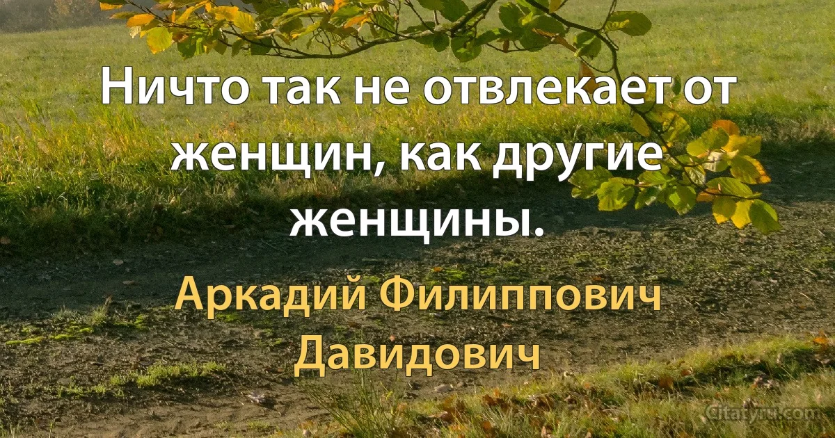 Ничто так не отвлекает от женщин, как другие женщины. (Аркадий Филиппович Давидович)