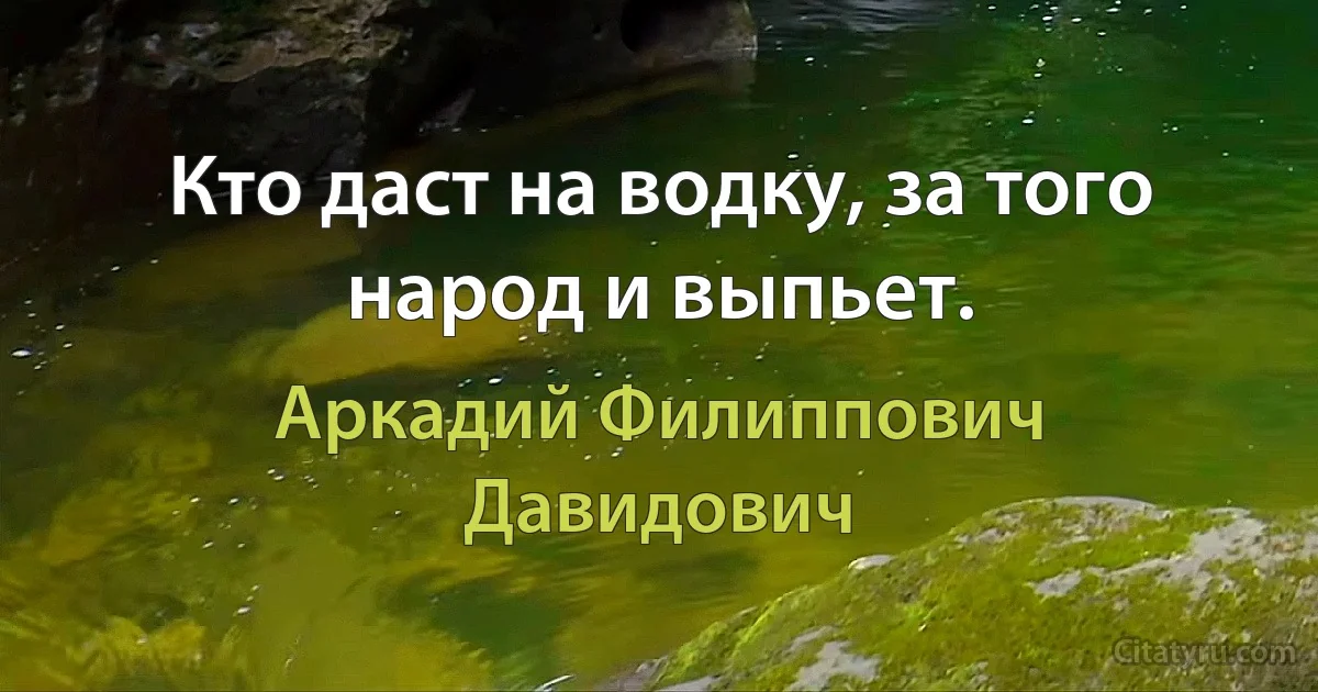 Кто даст на водку, за того народ и выпьет. (Аркадий Филиппович Давидович)