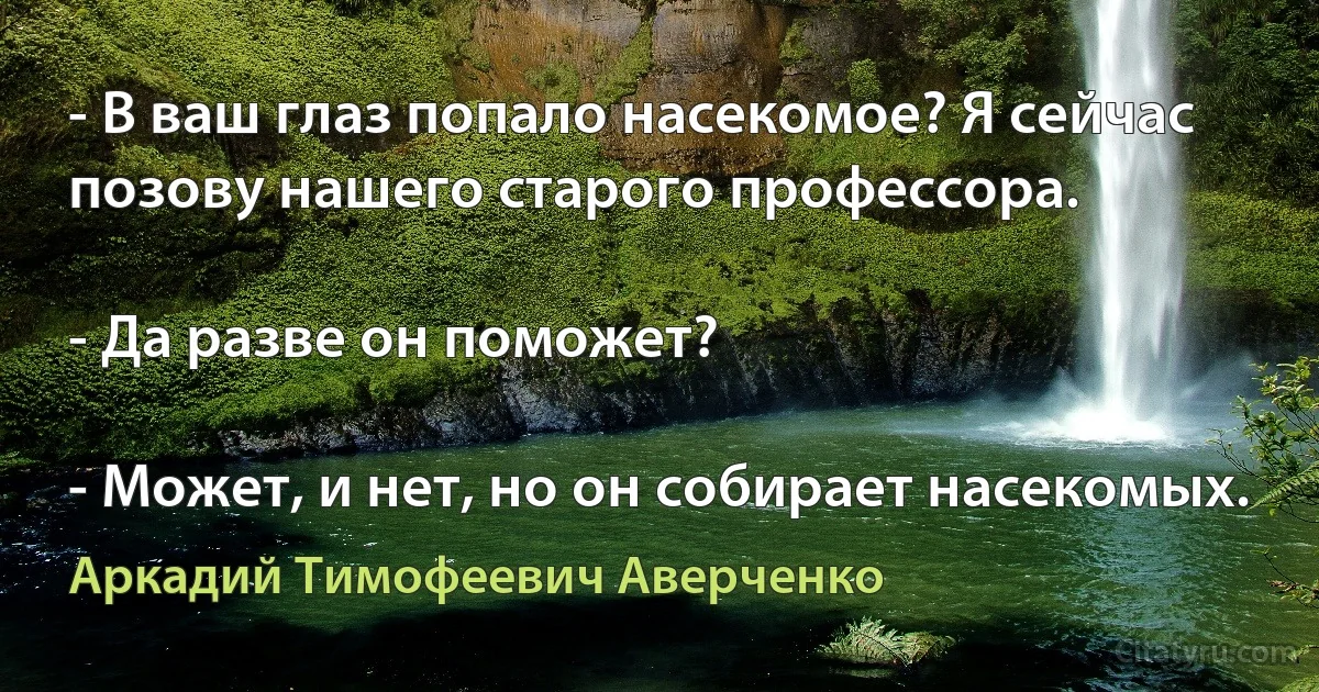 - В ваш глаз попало насекомое? Я сейчас позову нашего старого профессора.

- Да разве он поможет?

- Может, и нет, но он собирает насекомых. (Аркадий Тимофеевич Аверченко)