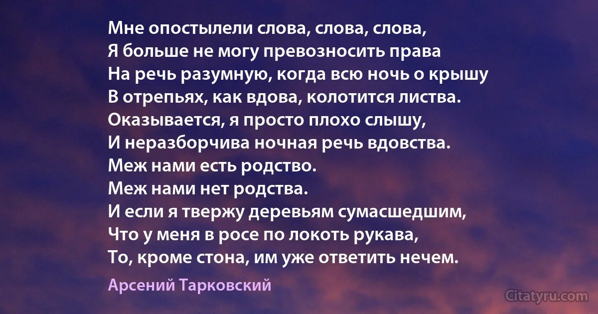 Мне опостылели слова, слова, слова,
Я больше не могу превозносить права
На речь разумную, когда всю ночь о крышу
В отрепьях, как вдова, колотится листва.
Оказывается, я просто плохо слышу,
И неразборчива ночная речь вдовства.
Меж нами есть родство.
Меж нами нет родства.
И если я твержу деревьям сумасшедшим,
Что у меня в росе по локоть рукава,
То, кроме стона, им уже ответить нечем. (Арсений Тарковский)