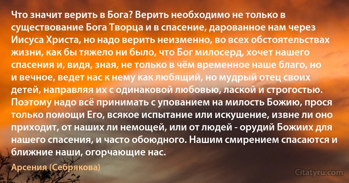 Что значит верить в Бога? Верить необходимо не только в существование Бога Творца и в спасение, дарованное нам через Иисуса Христа, но надо верить неизменно, во всех обстоятельствах жизни, как бы тяжело ни было, что Бог милосерд, хочет нашего спасения и, видя, зная, не только в чём временное наше благо, но и вечное, ведет нас к нему как любящий, но мудрый отец своих детей, направляя их с одинаковой любовью, лаской и строгостью. Поэтому надо всё принимать с упованием на милость Божию, прося только помощи Его, всякое испытание или искушение, извне ли оно приходит, от наших ли немощей, или от людей - орудий Божиих для нашего спасения, и часто обоюдного. Нашим смирением спасаются и ближние наши, огорчающие нас. (Арсения (Себрякова))