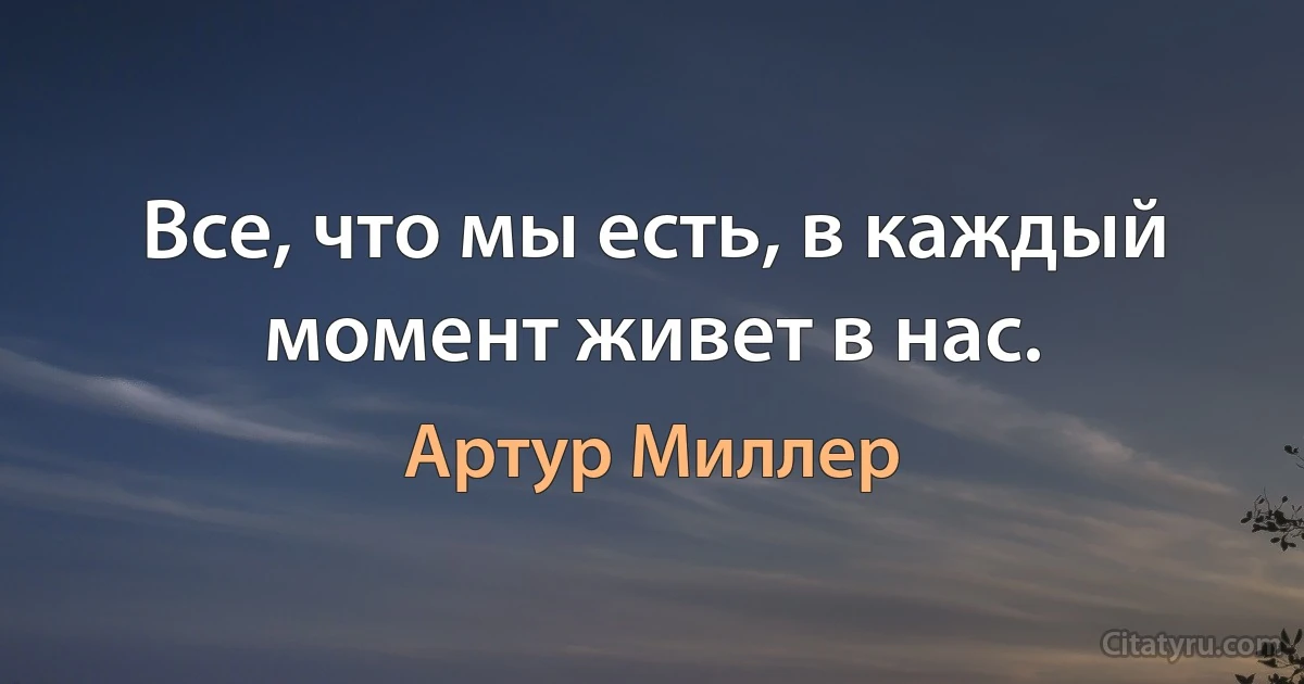 Все, что мы есть, в каждый момент живет в нас. (Артур Миллер)