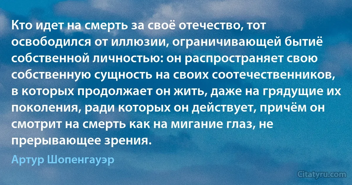 Кто идет на смерть за своё отечество, тот освободился от иллюзии, ограничивающей бытиё собственной личностью: он распространяет свою собственную сущность на своих соотечественников, в которых продолжает он жить, даже на грядущие их поколения, ради которых он действует, причём он смотрит на смерть как на мигание глаз, не прерывающее зрения. (Артур Шопенгауэр)