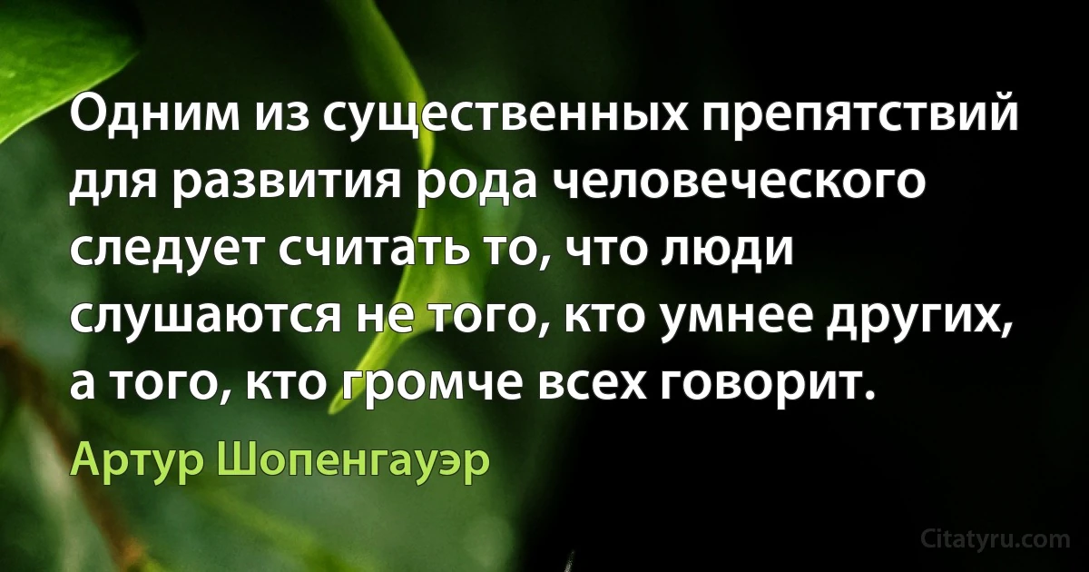 Одним из существенных препятствий для развития рода человеческого следует считать то, что люди слушаются не того, кто умнее других, а того, кто громче всех говорит. (Артур Шопенгауэр)