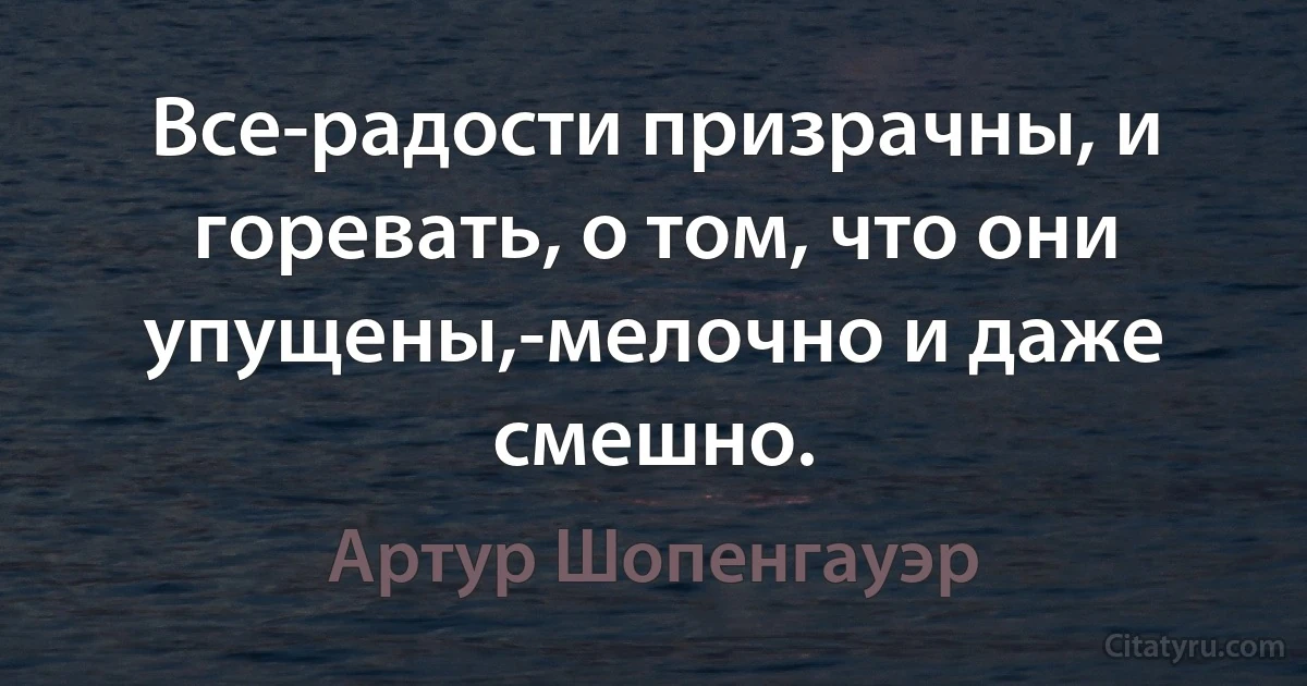 Все-радости призрачны, и горевать, о том, что они упущены,-мелочно и даже смешно. (Артур Шопенгауэр)