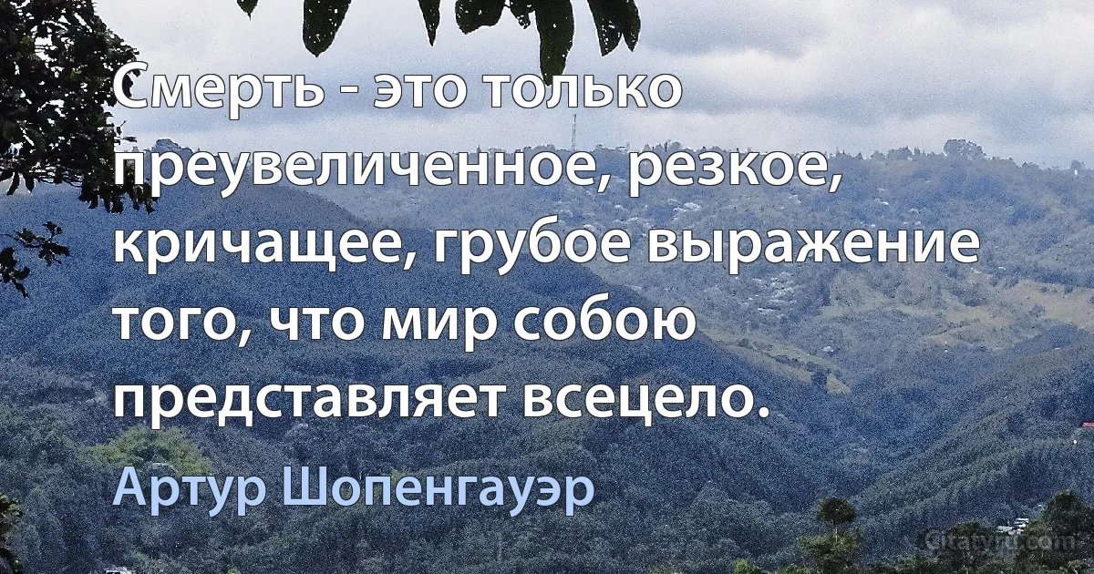 Смерть - это только преувеличенное, резкое, кричащее, грубое выражение того, что мир собою представляет всецело. (Артур Шопенгауэр)