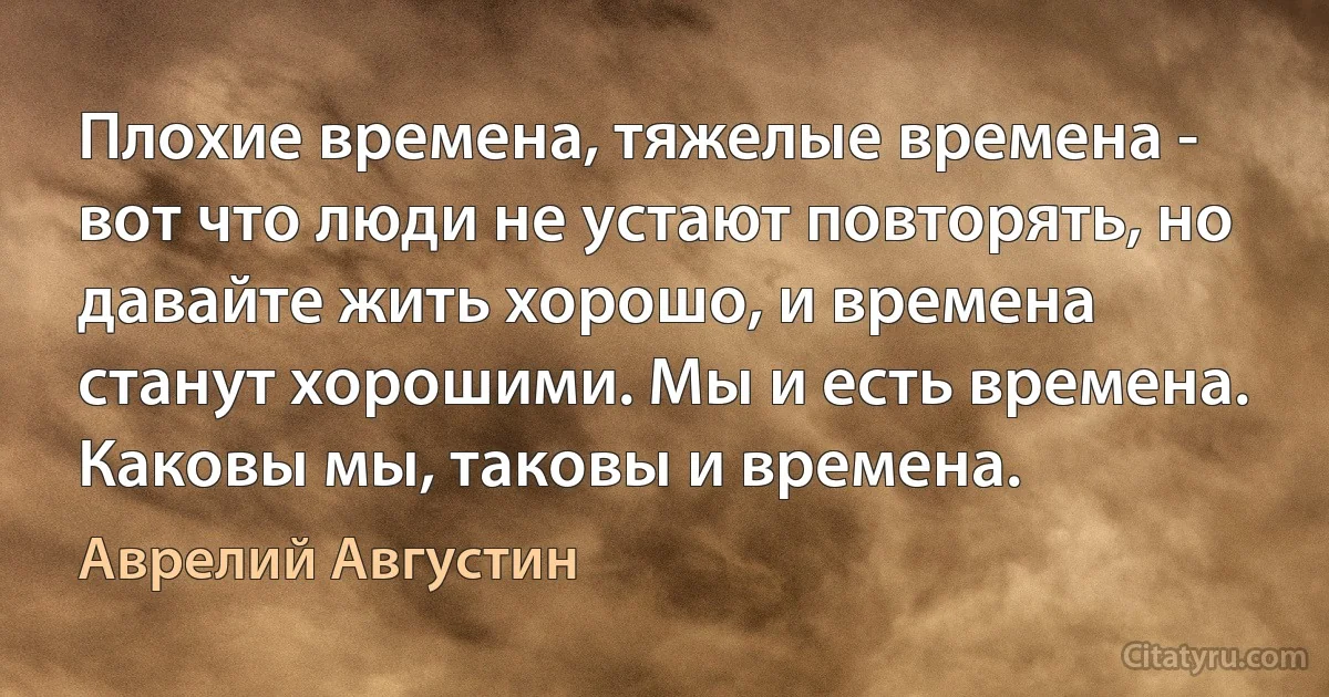 Плохие времена, тяжелые времена - вот что люди не устают повторять, но давaйте жить хорошо, и времена станут хорошими. Мы и есть времена. Каковы мы, таковы и времена. (Аврелий Августин)