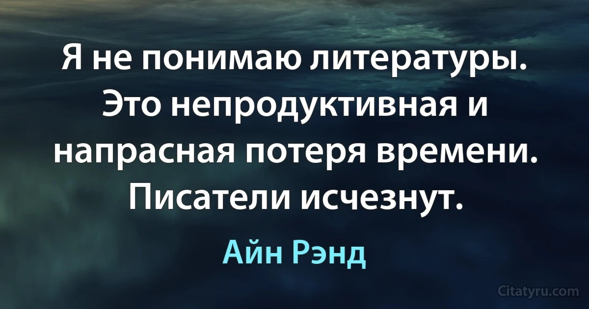 Я не понимаю литературы. Это непродуктивная и напрасная потеря времени. Писатели исчезнут. (Айн Рэнд)