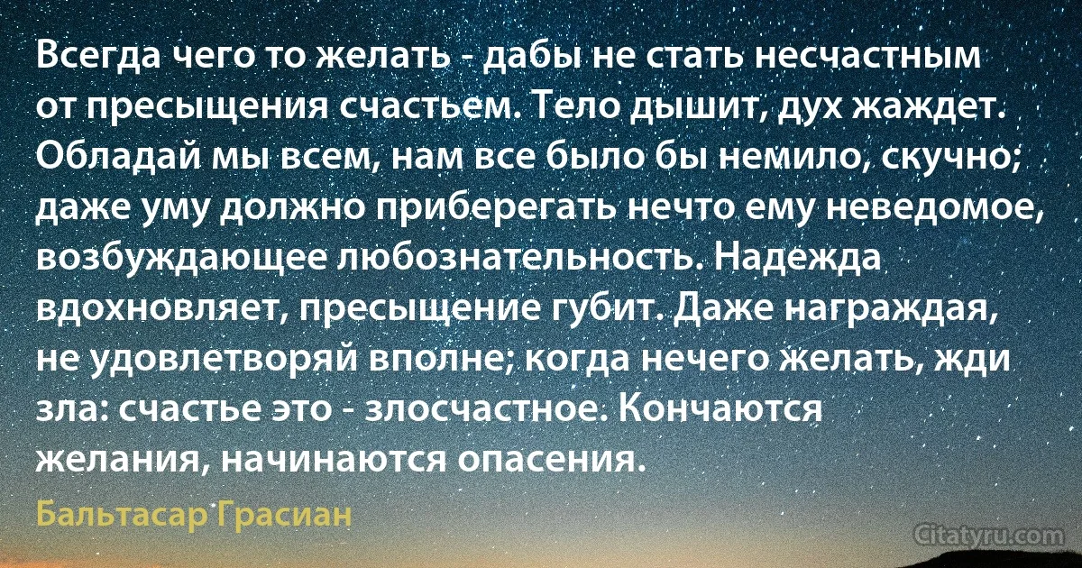 Всегда чего то желать - дабы не стать несчастным от пресыщения счастьем. Тело дышит, дух жаждет. Обладай мы всем, нам все было бы немило, скучно; даже уму должно приберегать нечто ему неведомое, возбуждающее любознательность. Надежда вдохновляет, пресыщение губит. Даже награждая, не удовлетворяй вполне; когда нечего желать, жди зла: счастье это - злосчастное. Кончаются желания, начинаются опасения. (Бальтасар Грасиан)