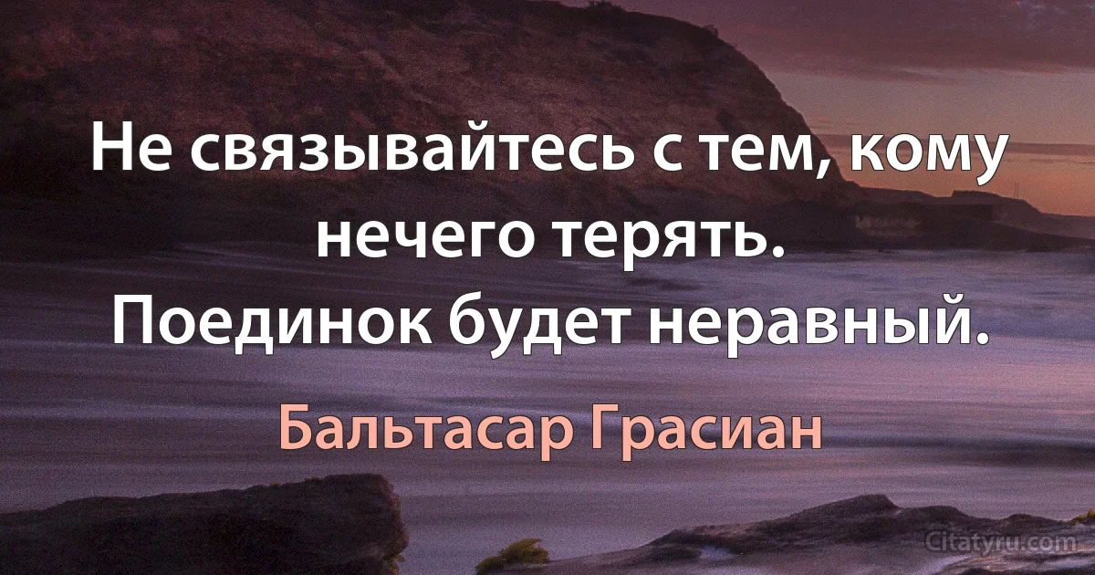 Не связывайтесь с тем, кому нечего терять.
Поединок будет неравный. (Бальтасар Грасиан)