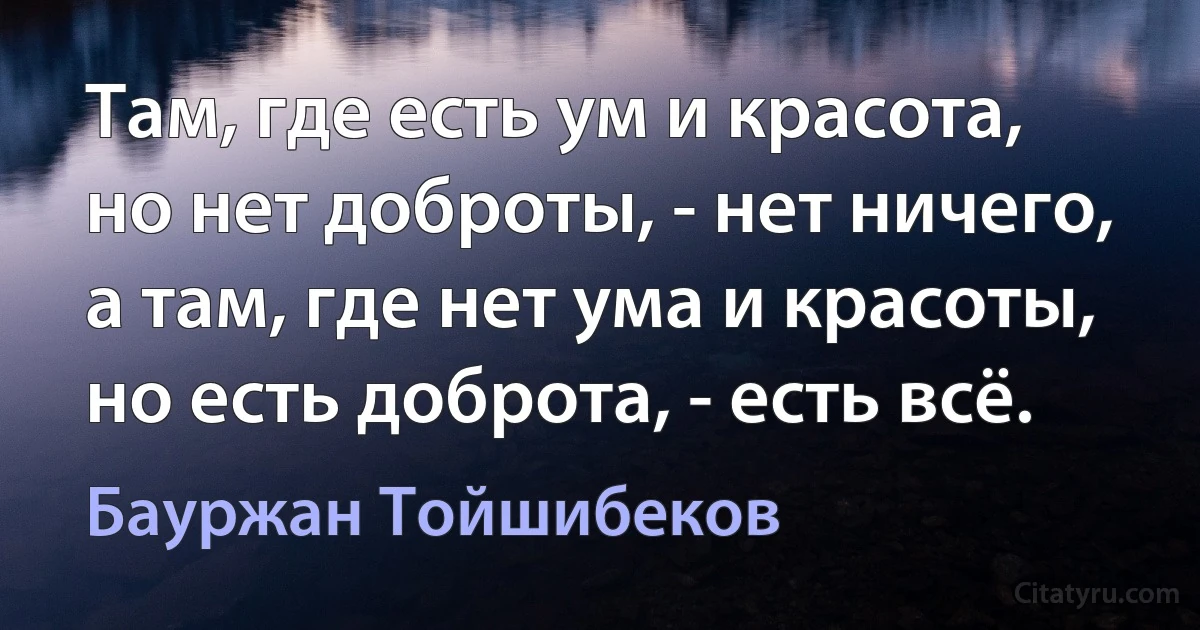 Там, где есть ум и красота, но нет доброты, - нет ничего, а там, где нет ума и красоты, но есть доброта, - есть всё. (Бауржан Тойшибеков)