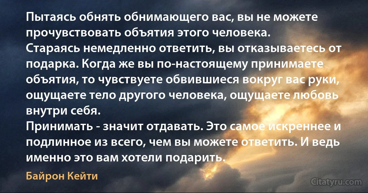 Пытаясь обнять обнимающего вас, вы не можете прочувствовать объятия этого человека.
Стараясь немедленно ответить, вы отказываетесь от подарка. Когда же вы по-настоящему принимаете объятия, то чувствуете обвившиеся вокруг вас руки, ощущаете тело другого человека, ощущаете любовь внутри себя.
Принимать - значит отдавать. Это самое искреннее и подлинное из всего, чем вы можете ответить. И ведь именно это вам хотели подарить. (Байрон Кейти)