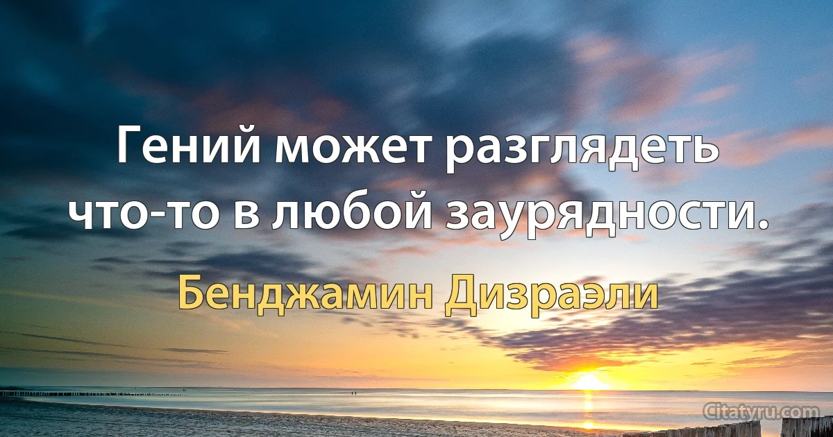 Гений может разглядеть что-то в любой заурядности. (Бенджамин Дизраэли)