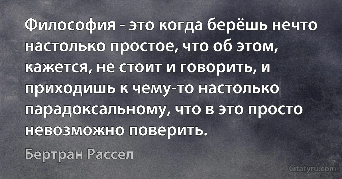 Философия - это когда берёшь нечто настолько простое, что об этом, кажется, не стоит и говорить, и приходишь к чему-то настолько парадоксальному, что в это просто невозможно поверить. (Бертран Рассел)