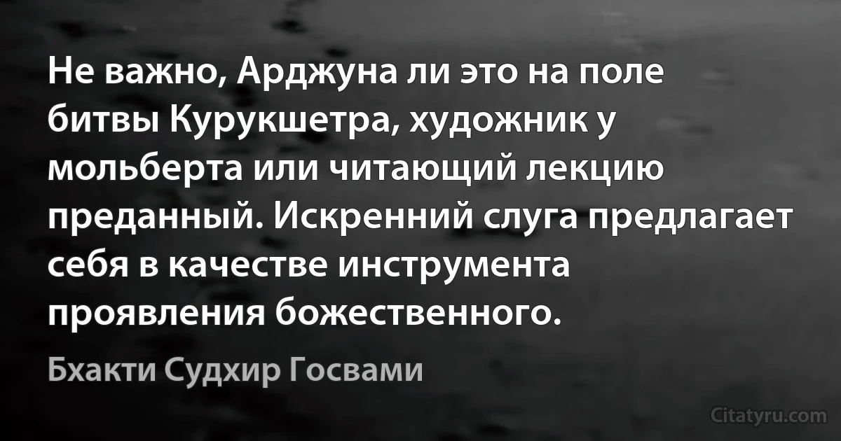 Не важно, Арджуна ли это на поле битвы Курукшетра, художник у мольберта или читающий лекцию преданный. Искренний слуга предлагает себя в качестве инструмента проявления божественного. (Бхакти Судхир Госвами)