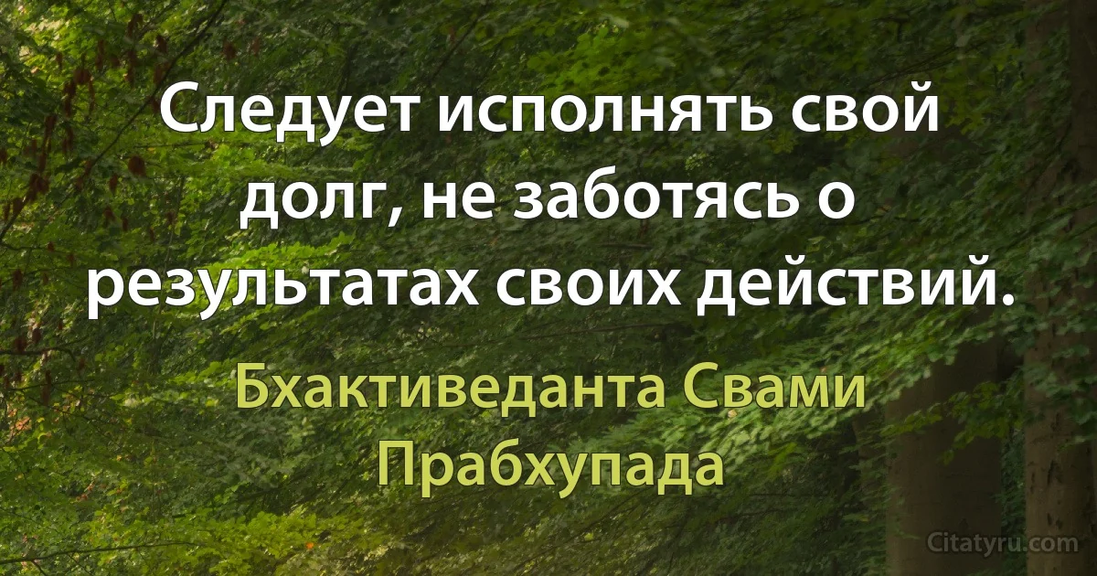 Следует исполнять свой долг, не заботясь о результатах своих действий. (Бхактиведанта Свами Прабхупада)