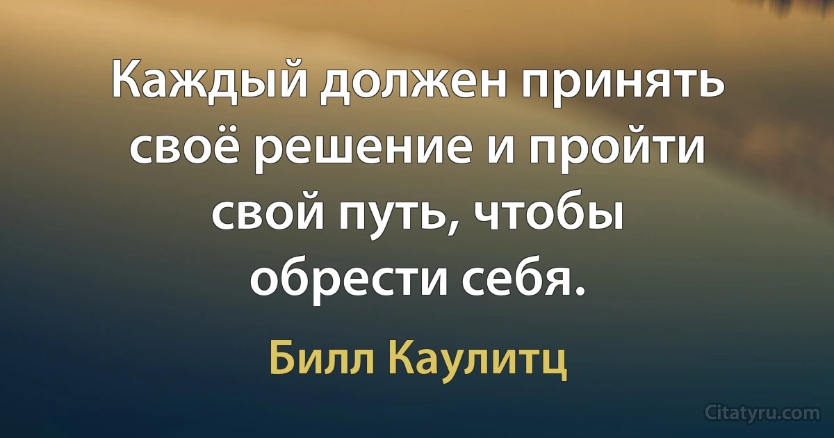 Каждый должен принять своё решение и пройти свой путь, чтобы обрести себя. (Билл Каулитц)