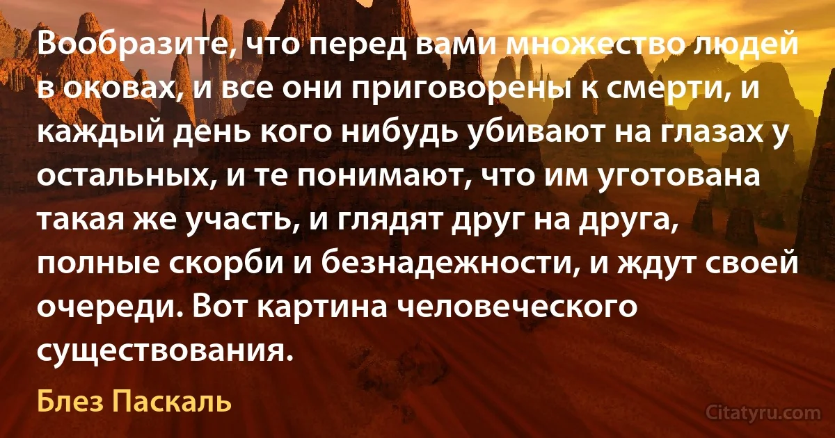 Вообразите, что перед вами множество людей в оковах, и все они приговорены к смерти, и каждый день кого нибудь убивают на глазах у остальных, и те понимают, что им уготована такая же участь, и глядят друг на друга, полные скорби и безнадежности, и ждут своей очереди. Вот картина человеческого существования. (Блез Паскаль)