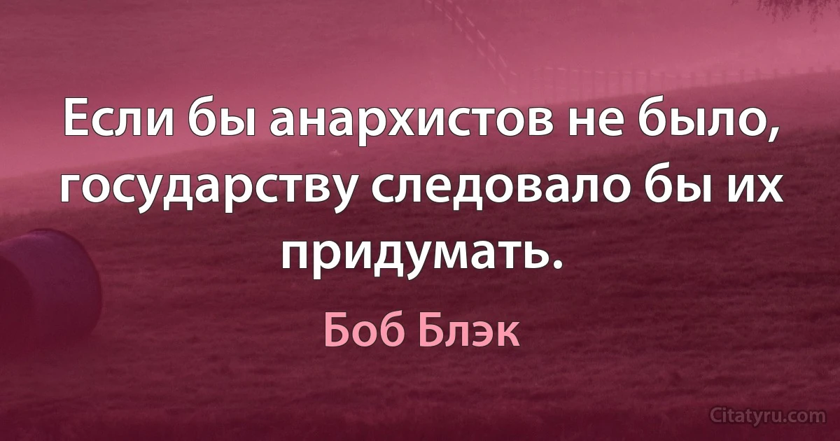 Если бы анархистов не было, государству следовало бы их придумать. (Боб Блэк)