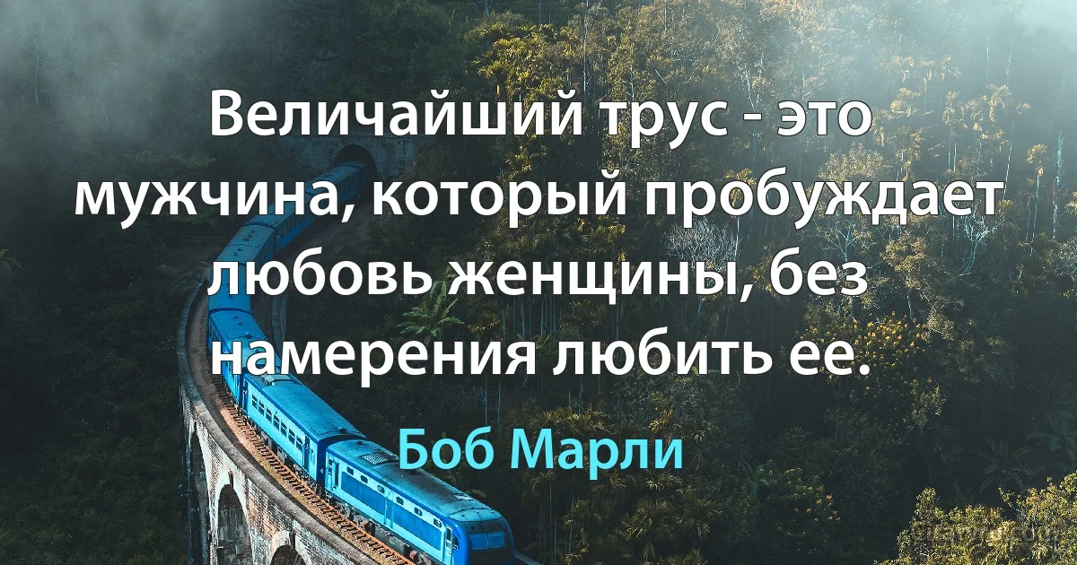 Величайший трус - это мужчина, который пробуждает любовь женщины, без намерения любить ее. (Боб Марли)