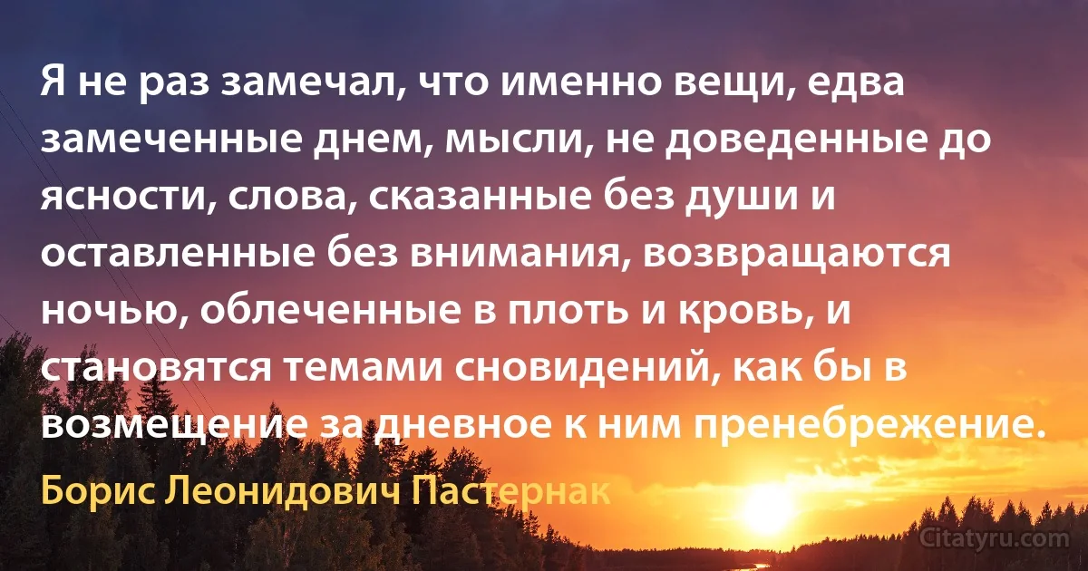 Я не раз замечал, что именно вещи, едва замеченные днем, мысли, не доведенные до ясности, слова, сказанные без души и оставленные без внимания, возвращаются ночью, облеченные в плоть и кровь, и становятся темами сновидений, как бы в возмещение за дневное к ним пренебрежение. (Борис Леонидович Пастернак)