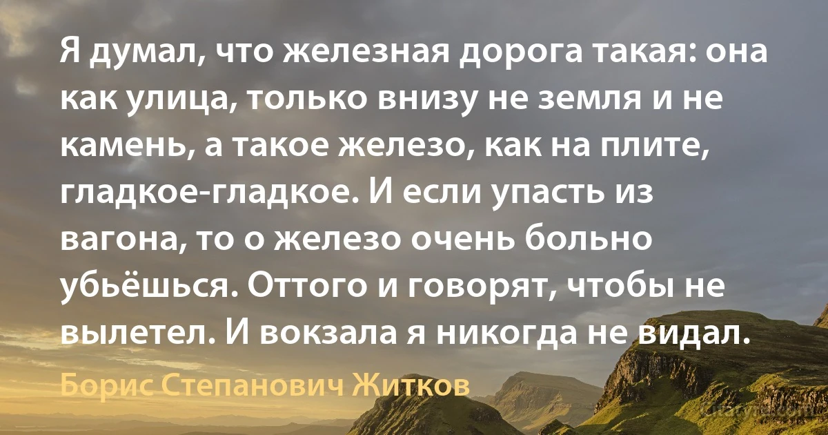 Я думал, что железная дорога такая: она как улица, только внизу не земля и не камень, а такое железо, как на плите, гладкое-гладкое. И если упасть из вагона, то о железо очень больно убьёшься. Оттого и говорят, чтобы не вылетел. И вокзала я никогда не видал. (Борис Степанович Житков)