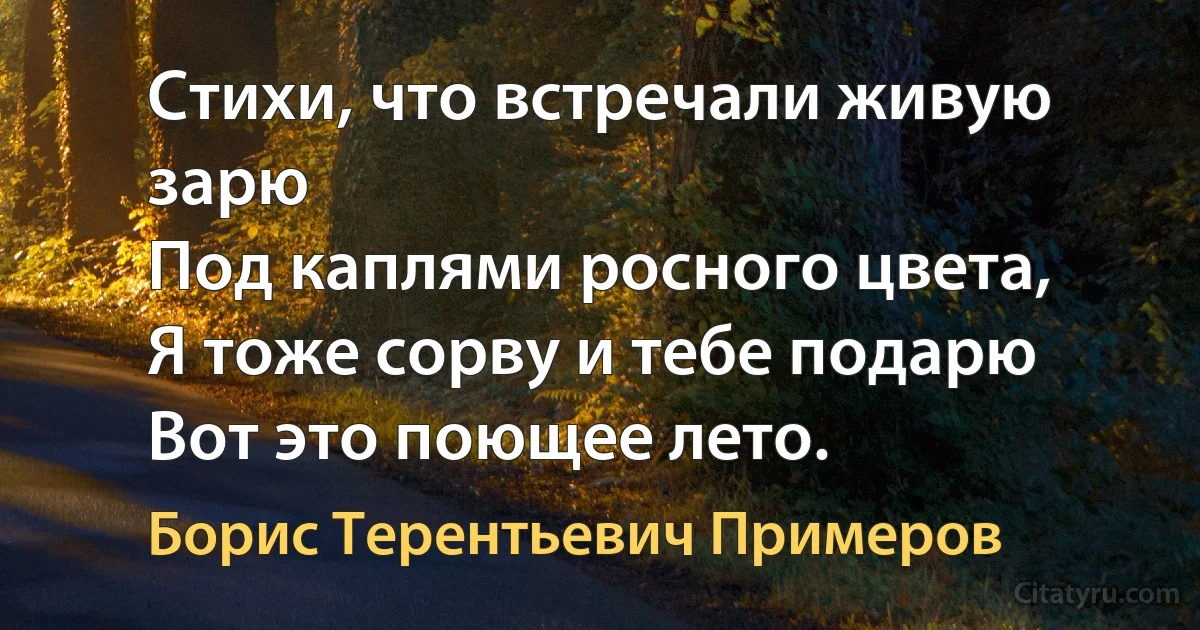 Стихи, что встречали живую зарю
Под каплями росного цвета,
Я тоже сорву и тебе подарю
Вот это поющее лето. (Борис Терентьевич Примеров)