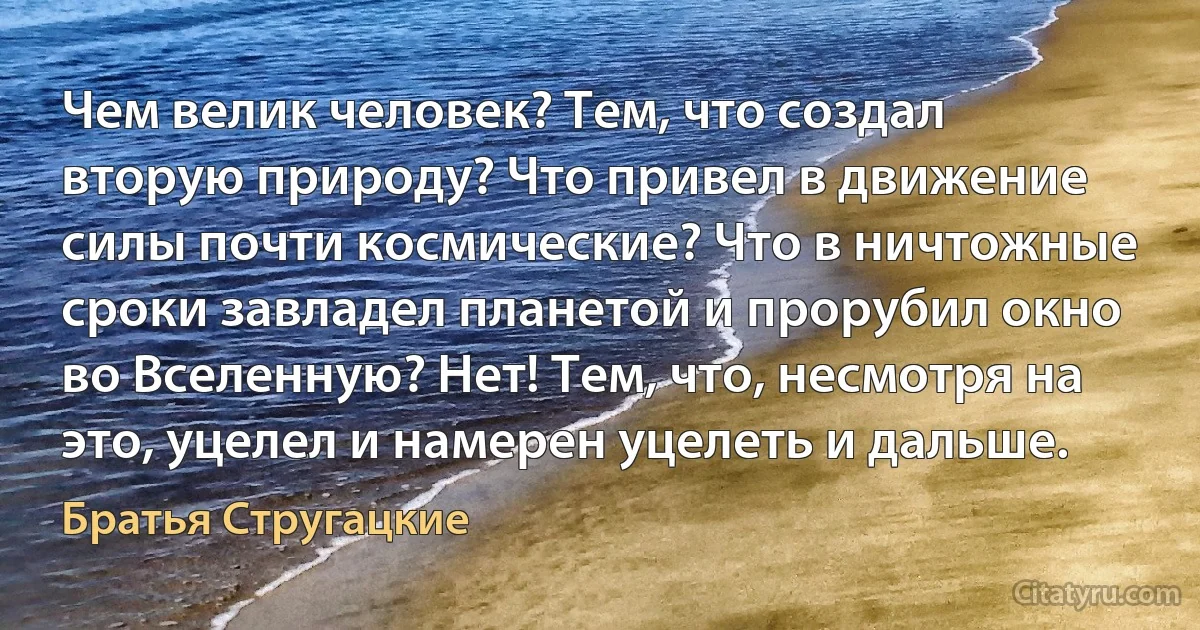 Чем велик человек? Тем, что создал вторую природу? Что привел в движение силы почти космические? Что в ничтожные сроки завладел планетой и прорубил окно во Вселенную? Нет! Тем, что, несмотря на это, уцелел и намерен уцелеть и дальше. (Братья Стругацкие)