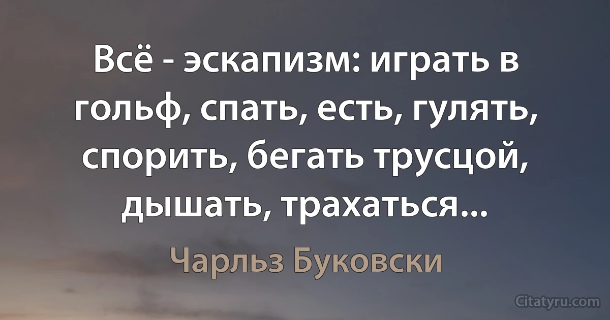 Всё - эскапизм: играть в гольф, спать, есть, гулять, спорить, бегать трусцой, дышать, трахаться... (Чарльз Буковски)