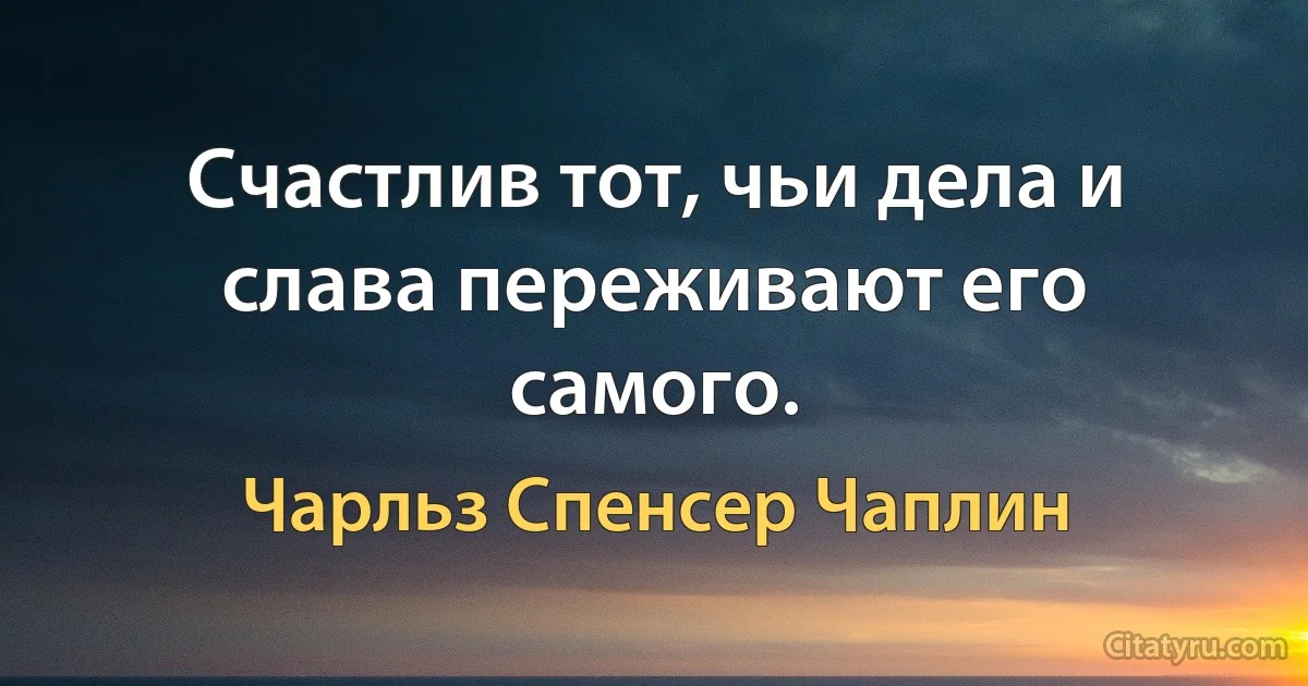 Счастлив тот, чьи дела и слава переживают его самого. (Чарльз Спенсер Чаплин)