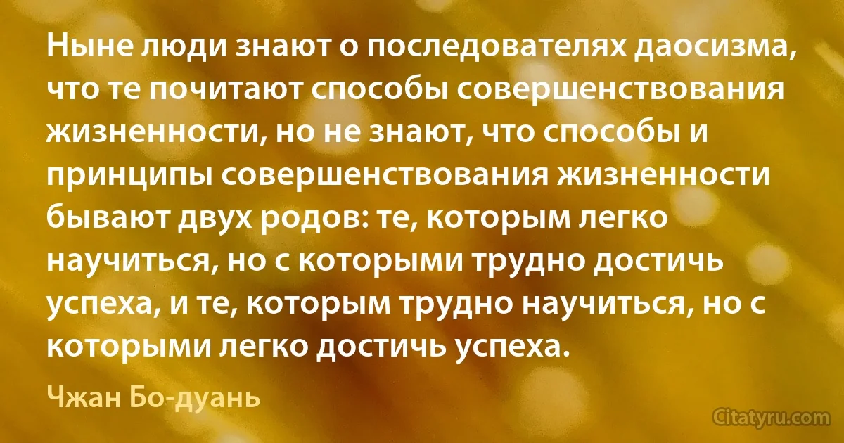 Ныне люди знают о последователях даосизма, что те почитают способы совершенствования жизненности, но не знают, что способы и принципы совершенствования жизненности бывают двух родов: те, которым легко научиться, но с которыми трудно достичь успеха, и те, которым трудно научиться, но с которыми легко достичь успеха. (Чжан Бо-дуань)