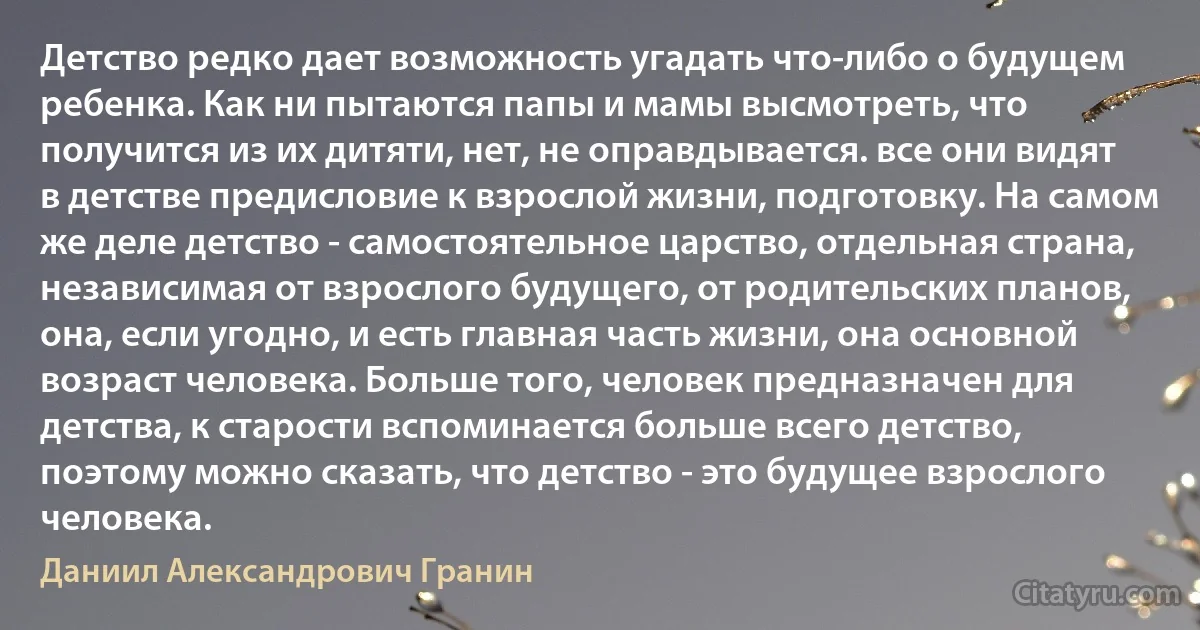 Детство редко дает возможность угадать что-либо о будущем ребенка. Как ни пытаются папы и мамы высмотреть, что получится из их дитяти, нет, не оправдывается. все они видят в детстве предисловие к взрослой жизни, подготовку. На самом же деле детство - самостоятельное царство, отдельная страна, независимая от взрослого будущего, от родительских планов, она, если угодно, и есть главная часть жизни, она основной возраст человека. Больше того, человек предназначен для детства, к старости вспоминается больше всего детство, поэтому можно сказать, что детство - это будущее взрослого человека. (Даниил Александрович Гранин)