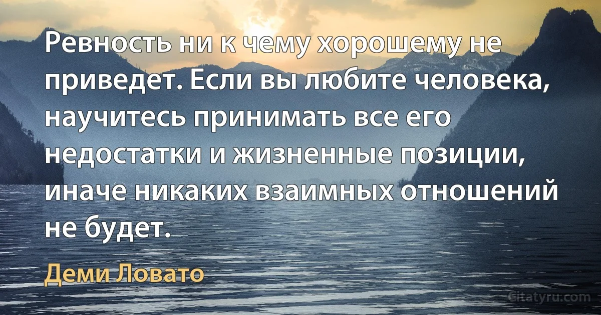 Ревность ни к чему хорошему не приведет. Если вы любите человека, научитесь принимать все его недостатки и жизненные позиции, иначе никаких взаимных отношений не будет. (Деми Ловато)