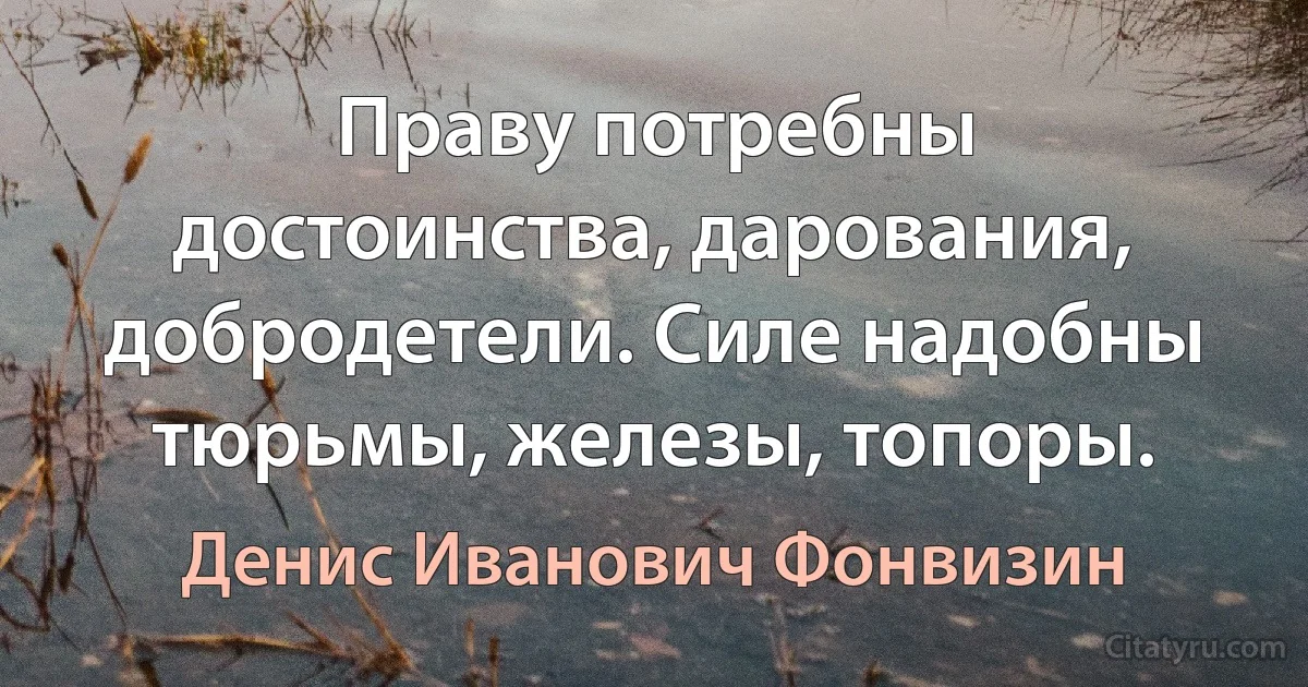 Праву потребны достоинства, дарования, добродетели. Силе надобны тюрьмы, железы, топоры. (Денис Иванович Фонвизин)