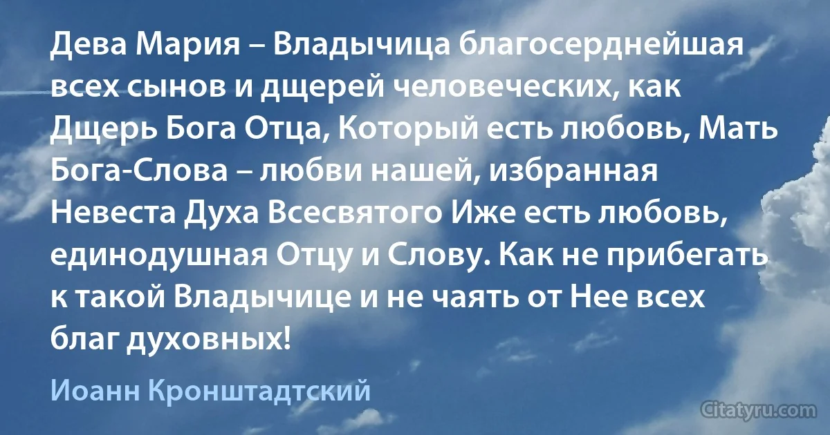 Дева Мария – Владычица благосерднейшая всех сынов и дщерей человеческих, как Дщерь Бога Отца, Который есть любовь, Мать Бога-Слова – любви нашей, избранная Невеста Духа Всесвятого Иже есть любовь, единодушная Отцу и Слову. Как не прибегать к такой Владычице и не чаять от Нее всех благ духовных! (Иоанн Кронштадтский)
